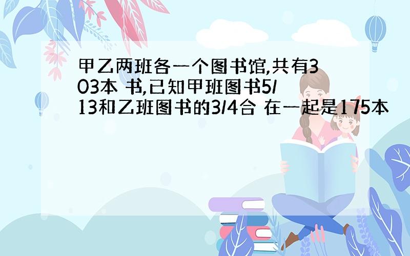 甲乙两班各一个图书馆,共有303本 书,已知甲班图书5/13和乙班图书的3/4合 在一起是175本