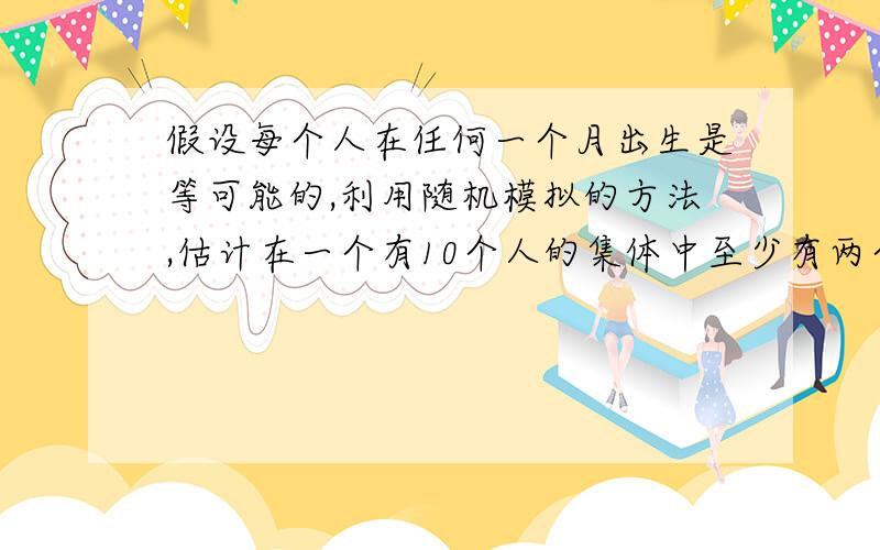 假设每个人在任何一个月出生是等可能的,利用随机模拟的方法,估计在一个有10个人的集体中至少有两个人的