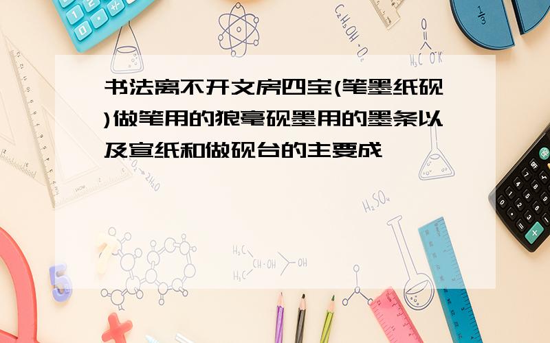 书法离不开文房四宝(笔墨纸砚)做笔用的狼毫砚墨用的墨条以及宣纸和做砚台的主要成