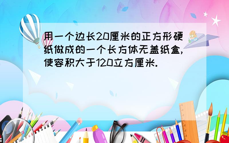 用一个边长20厘米的正方形硬纸做成的一个长方体无盖纸盒,使容积大于120立方厘米.