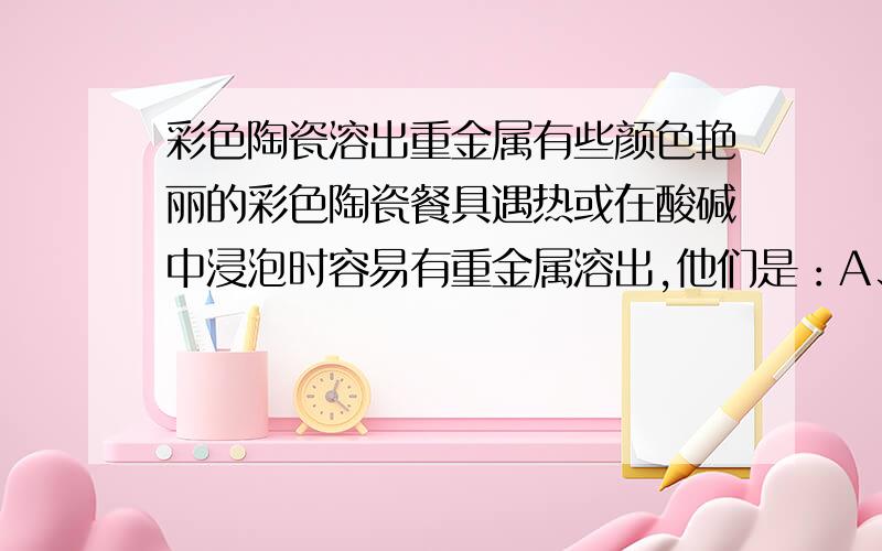 彩色陶瓷溶出重金属有些颜色艳丽的彩色陶瓷餐具遇热或在酸碱中浸泡时容易有重金属溶出,他们是：A、铅B、铅、汞C、铅、镉