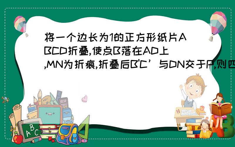 将一个边长为1的正方形纸片ABCD折叠,使点B落在AD上,MN为折痕,折叠后B'C’与DN交于P,则四边形MNC'B '