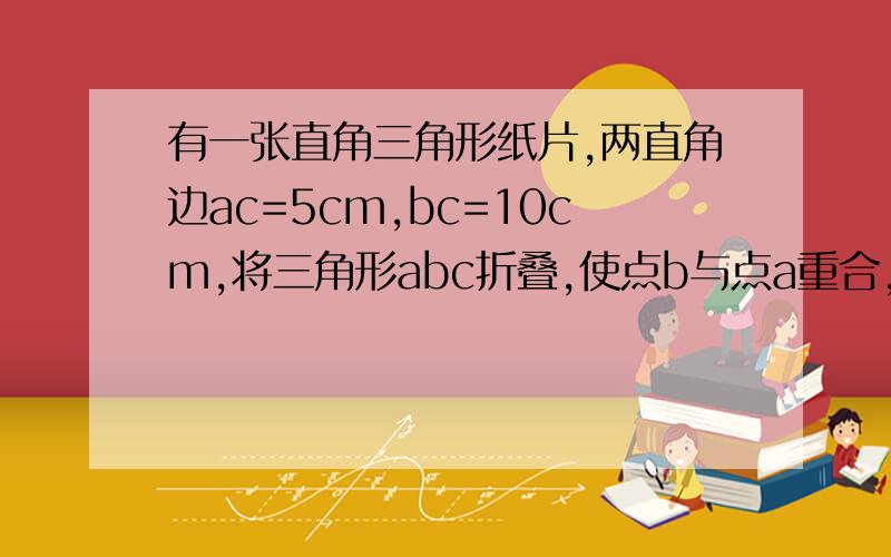 有一张直角三角形纸片,两直角边ac=5cm,bc=10cm,将三角形abc折叠,使点b与点a重合,折痕ed,则cd的长为