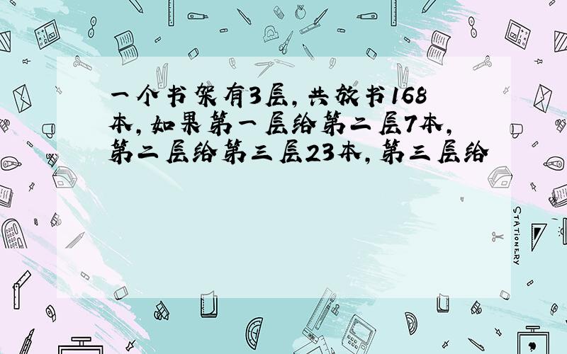 一个书架有3层,共放书168本,如果第一层给第二层7本,第二层给第三层23本,第三层给