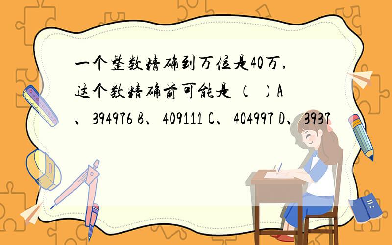 一个整数精确到万位是40万,这个数精确前可能是 （ ）A、394976 B、409111 C、404997 D、3937