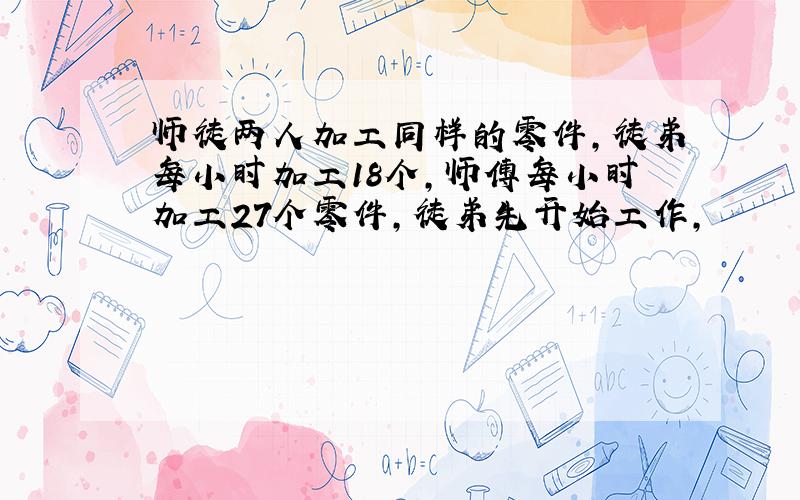 师徒两人加工同样的零件,徒弟每小时加工18个,师傅每小时加工27个零件,徒弟先开始工作,