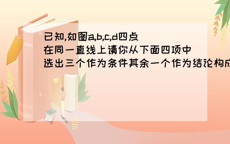 已知,如图a,b,c,d四点在同一直线上请你从下面四项中选出三个作为条件其余一个作为结论构成一个正确的