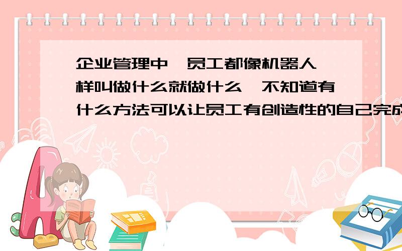 企业管理中,员工都像机器人一样叫做什么就做什么,不知道有什么方法可以让员工有创造性的自己完成任务?