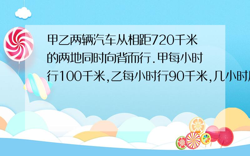 甲乙两辆汽车从相距720千米的两地同时向背而行.甲每小时行100千米,乙每小时行90千米,几小时后两车相距