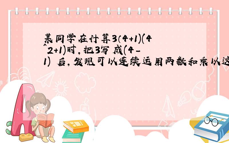 某同学在计算3（4+1)(4^2+1)时,把3写成(4-1) 后,发现可以连续运用两数和乘以这两数差公式计算：