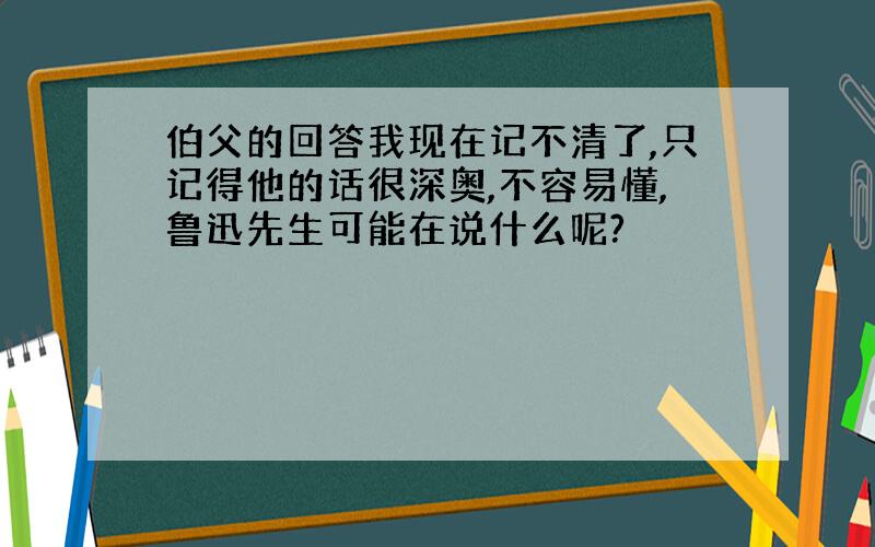 伯父的回答我现在记不清了,只记得他的话很深奥,不容易懂,鲁迅先生可能在说什么呢?