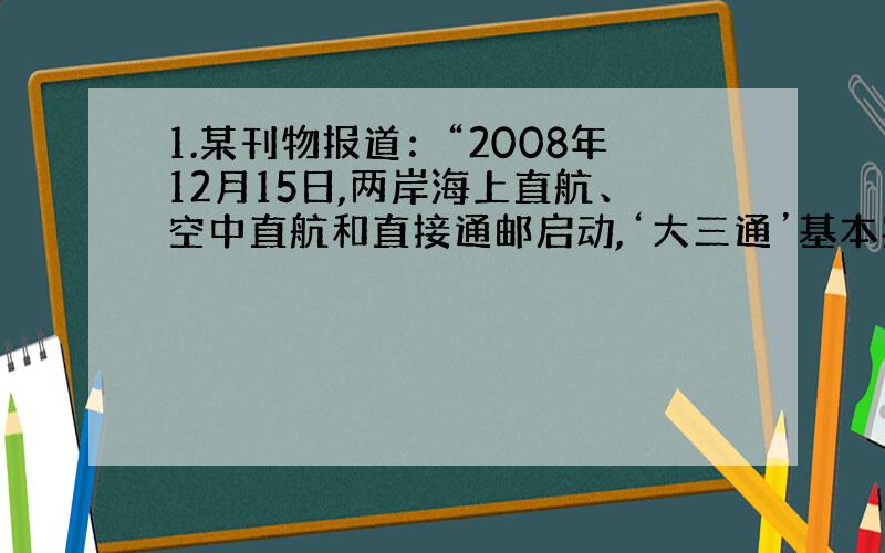 1.某刊物报道：“2008年12月15日,两岸海上直航、空中直航和直接通邮启动,‘大三通’基本实现,‘大三通