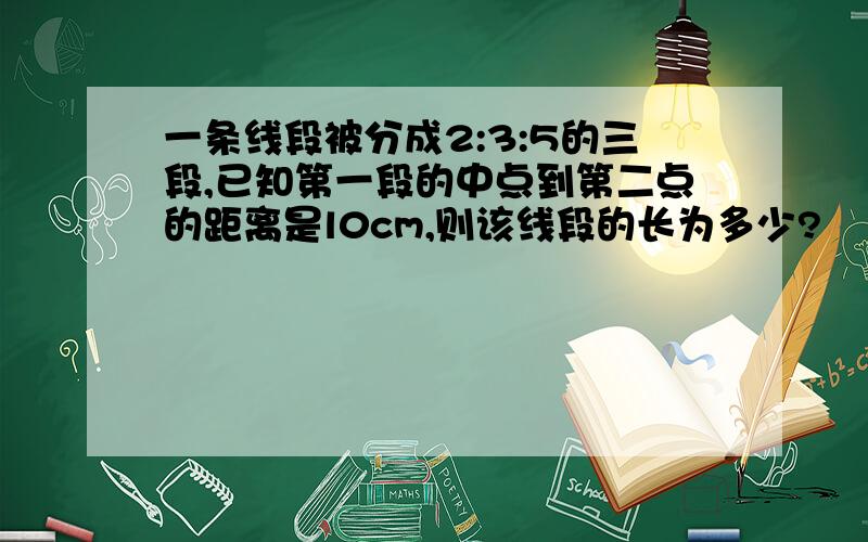 一条线段被分成2:3:5的三段,已知第一段的中点到第二点的距离是l0cm,则该线段的长为多少?