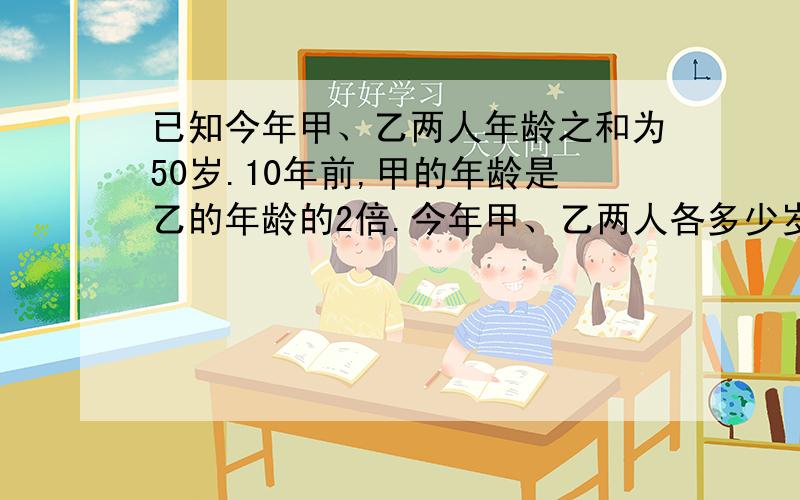 已知今年甲、乙两人年龄之和为50岁.10年前,甲的年龄是乙的年龄的2倍.今年甲、乙两人各多少岁?