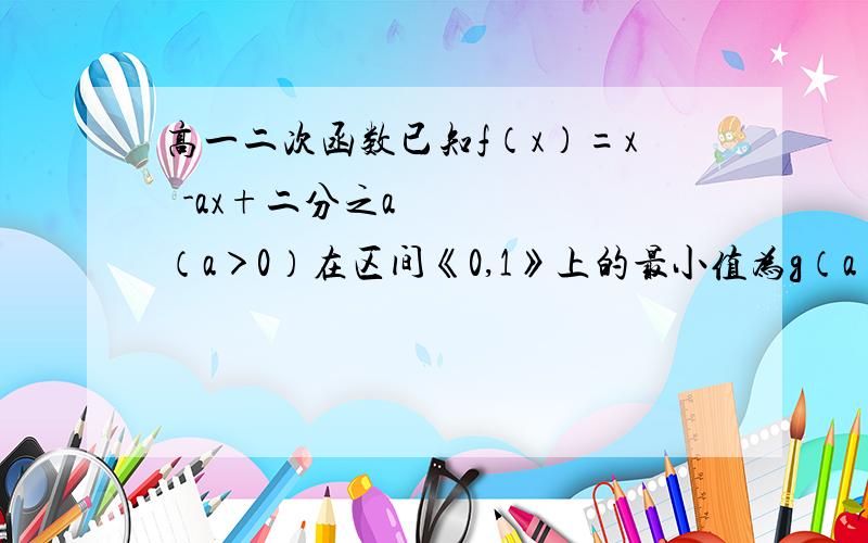 高一二次函数已知f（x）=x²-ax+二分之a（a＞0）在区间《0,1》上的最小值为g（a） 求g（a）的最大