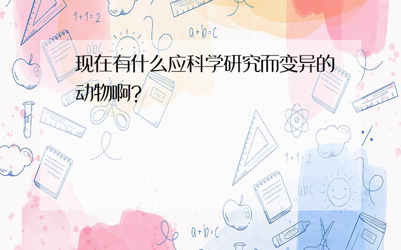 现在有什么应科学研究而变异的动物啊?