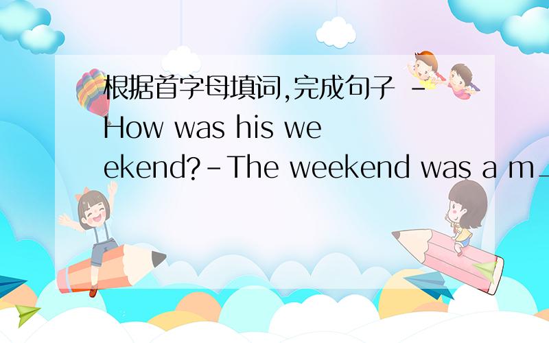 根据首字母填词,完成句子 -How was his weekend?-The weekend was a m_ of f