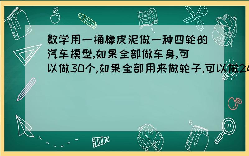 数学用一桶橡皮泥做一种四轮的汽车模型,如果全部做车身,可以做30个,如果全部用来做轮子,可以做240个.