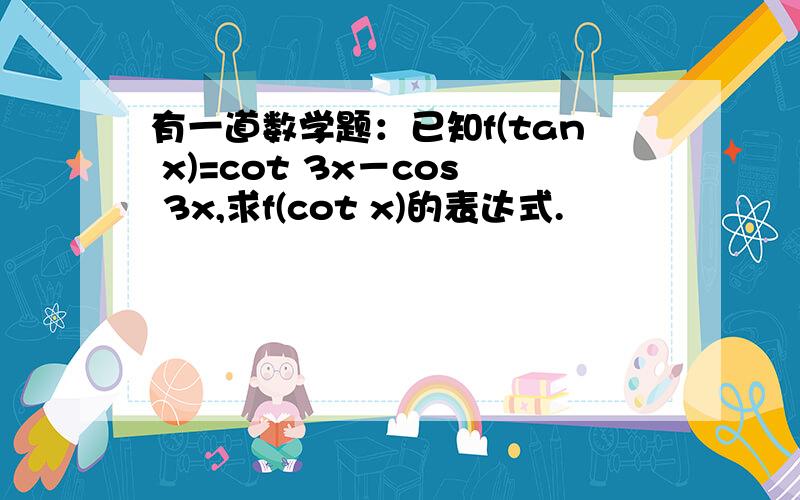 有一道数学题：已知f(tan x)=cot 3x－cos 3x,求f(cot x)的表达式.