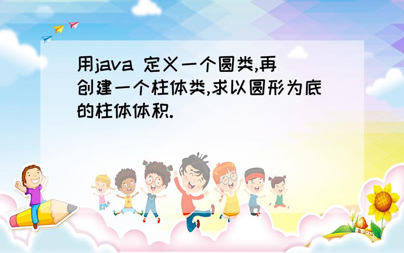 用java 定义一个圆类,再创建一个柱体类,求以圆形为底的柱体体积.