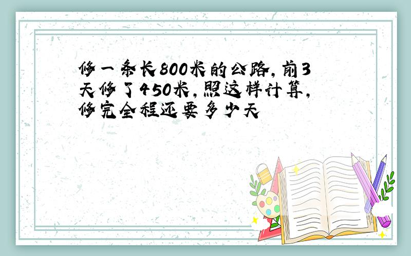 修一条长800米的公路,前3天修了450米,照这样计算,修完全程还要多少天