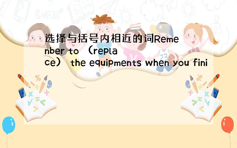 选择与括号内相近的词Remenber to （replace） the equipments when you fini