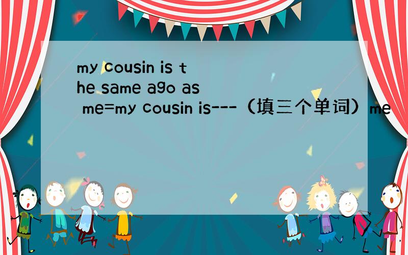 my cousin is the same ago as me=my cousin is---（填三个单词）me