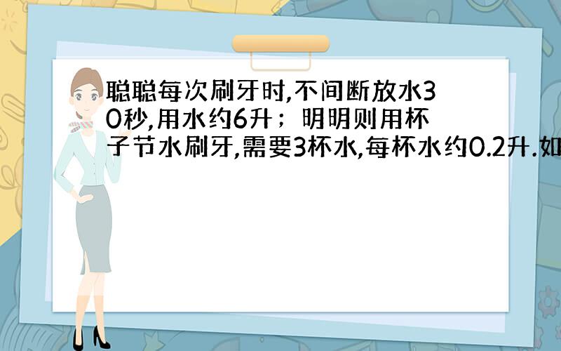 聪聪每次刷牙时,不间断放水30秒,用水约6升；明明则用杯子节水刷牙,需要3杯水,每杯水约0.2升.如果一天刷牙2次,那么