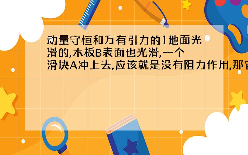 动量守恒和万有引力的1地面光滑的,木板B表面也光滑,一个滑块A冲上去,应该就是没有阻力作用,那它们各自运动情况如何啊?是