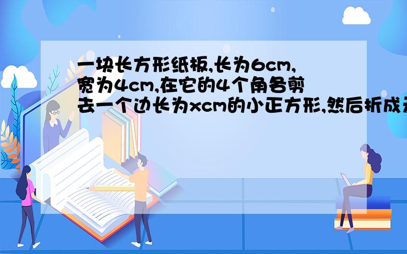 一块长方形纸板,长为6cm,宽为4cm,在它的4个角各剪去一个边长为xcm的小正方形,然后折成无盖的长方体盒