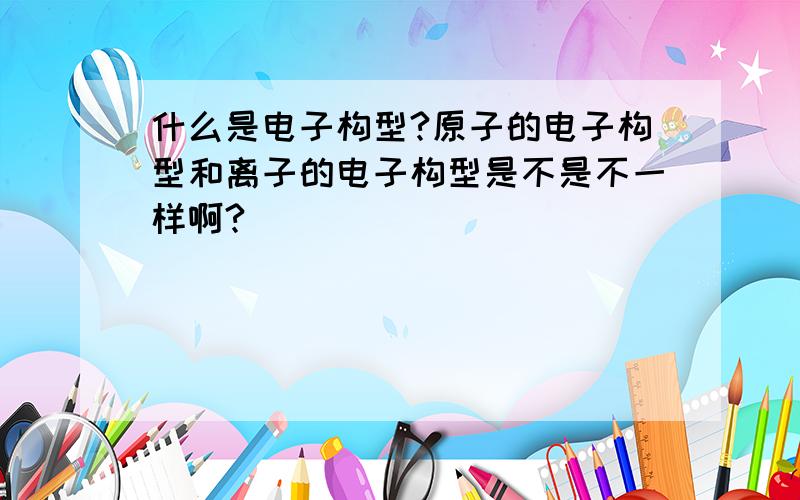 什么是电子构型?原子的电子构型和离子的电子构型是不是不一样啊?