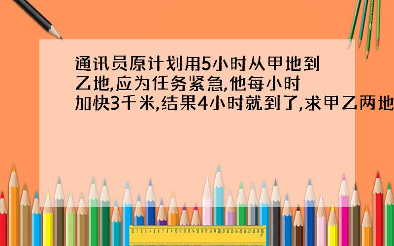 通讯员原计划用5小时从甲地到乙地,应为任务紧急,他每小时加快3千米,结果4小时就到了,求甲乙两地的路程