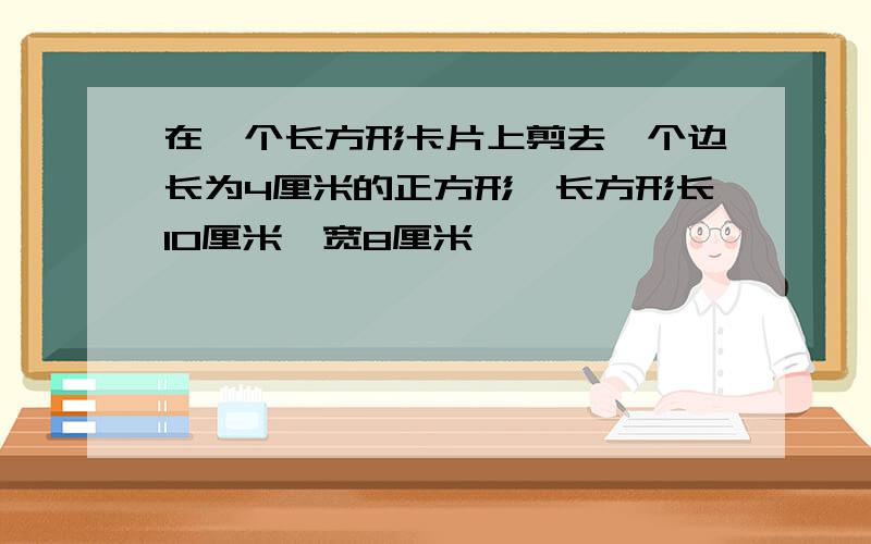 在一个长方形卡片上剪去一个边长为4厘米的正方形,长方形长10厘米,宽8厘米,