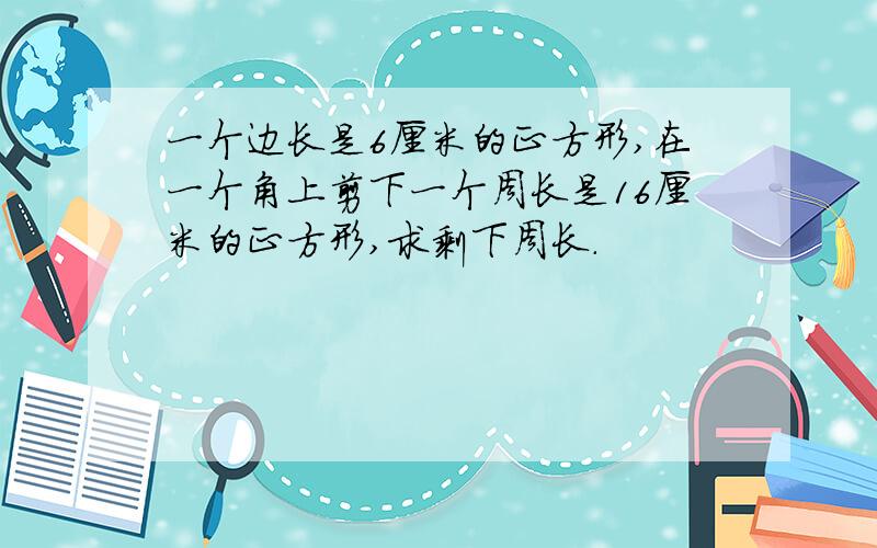 一个边长是6厘米的正方形,在一个角上剪下一个周长是16厘米的正方形,求剩下周长.