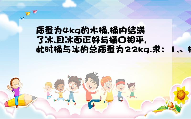 质量为4kg的水桶,桶内结满了冰,且冰面正好与桶口相平,此时桶与冰的总质量为22kg.求：1,、桶的容积是多大?2、当冰