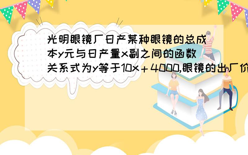 光明眼镜厂日产某种眼镜的总成本y元与日产量x副之间的函数关系式为y等于10x＋4000,眼镜的出厂价格为每副20元 ,请