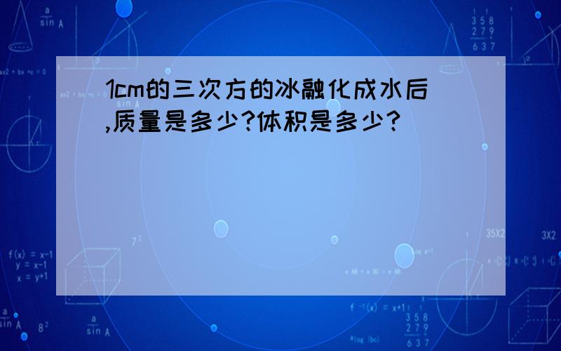 1cm的三次方的冰融化成水后,质量是多少?体积是多少?