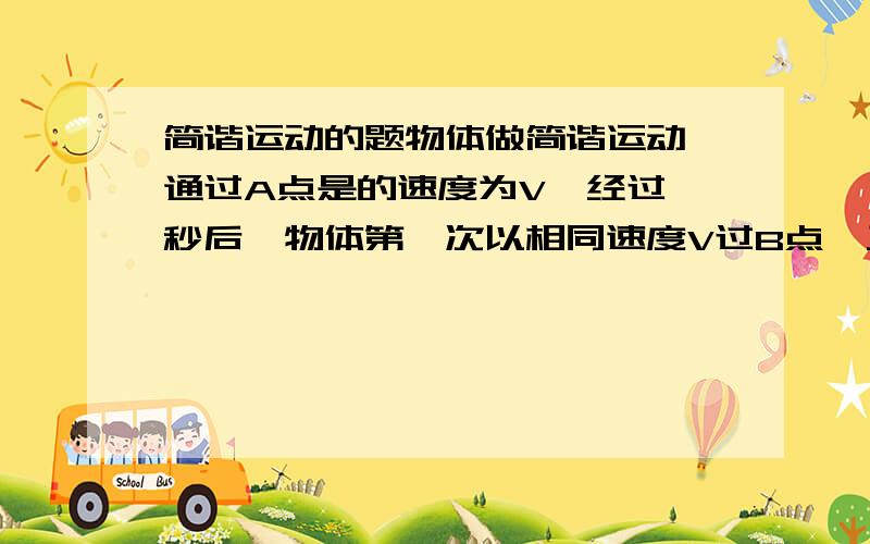 简谐运动的题物体做简谐运动,通过A点是的速度为V,经过一秒后,物体第一次以相同速度V过B点,又经过一秒后物体紧接着经过B