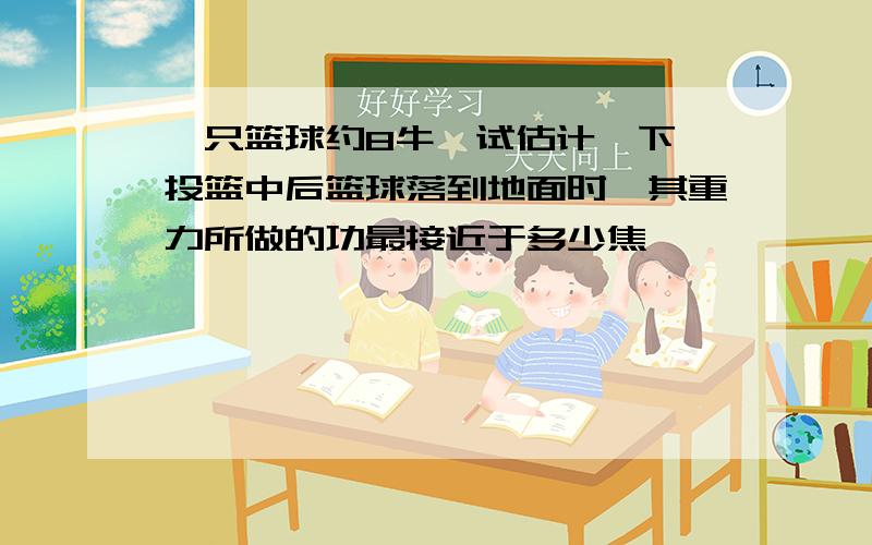 一只篮球约8牛,试估计一下,投篮中后篮球落到地面时,其重力所做的功最接近于多少焦