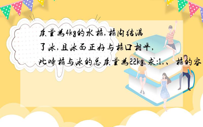 质量为4kg的水桶,桶内结满了冰,且冰面正好与桶口相平,此时桶与冰的总质量为22kg.求：1,、桶的容积是多