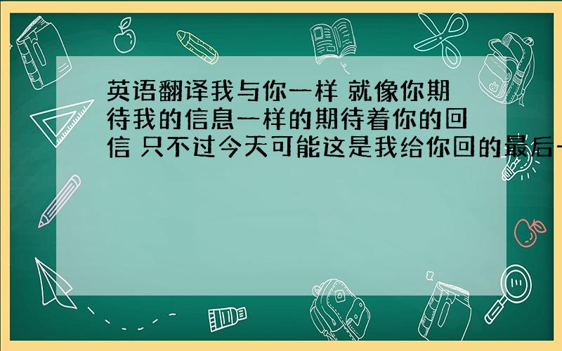 英语翻译我与你一样 就像你期待我的信息一样的期待着你的回信 只不过今天可能这是我给你回的最后一个信息 还是因为工作比较紧