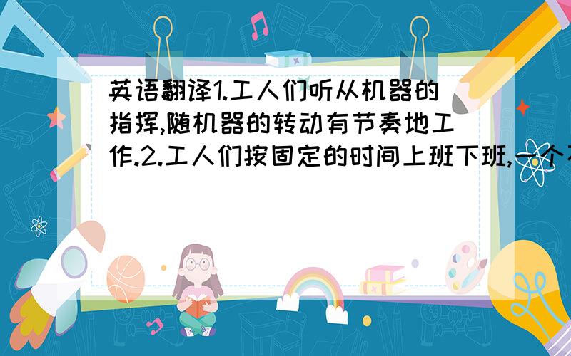 英语翻译1.工人们听从机器的指挥,随机器的转动有节奏地工作.2.工人们按固定的时间上班下班,一个不按时的工人就会延误整个