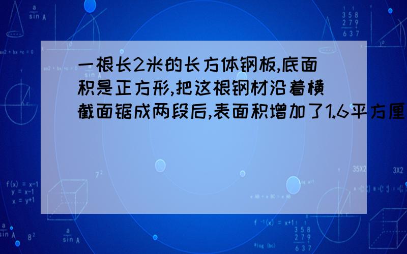 一根长2米的长方体钢板,底面积是正方形,把这根钢材沿着横截面锯成两段后,表面积增加了1.6平方厘米,求