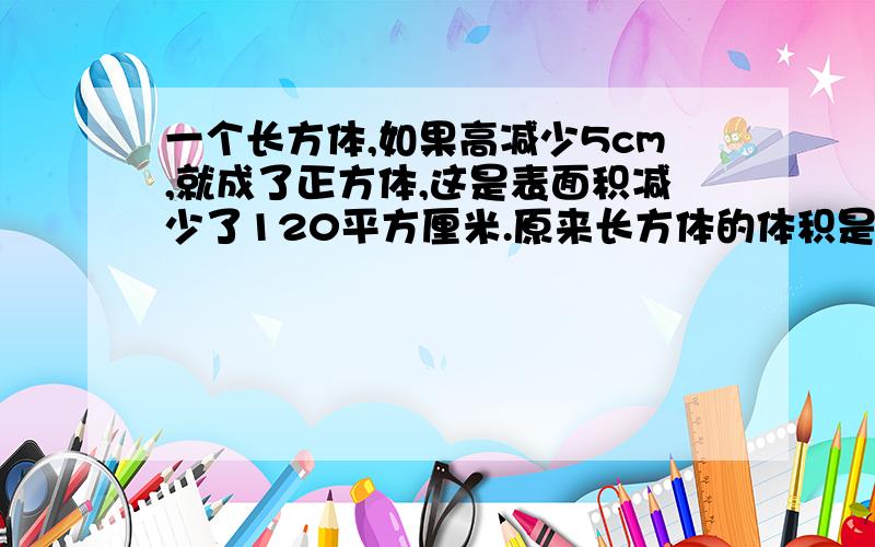 一个长方体,如果高减少5cm,就成了正方体,这是表面积减少了120平方厘米.原来长方体的体积是多少?