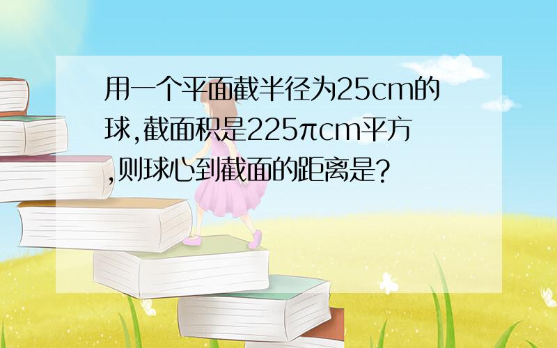 用一个平面截半径为25cm的球,截面积是225πcm平方,则球心到截面的距离是?