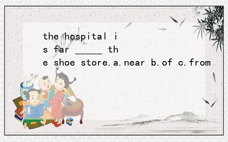 the hospital is far _____ the shoe store.a.near b.of c.from