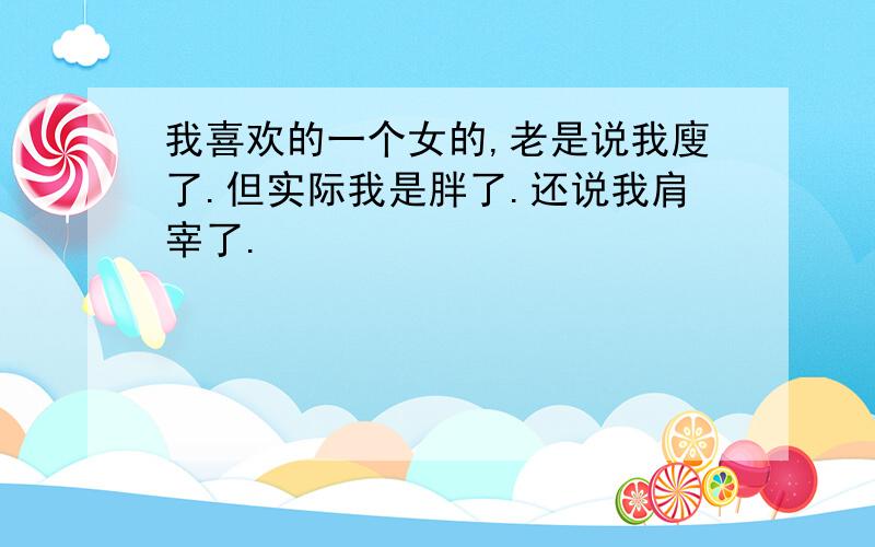 我喜欢的一个女的,老是说我廋了.但实际我是胖了.还说我肩宰了.