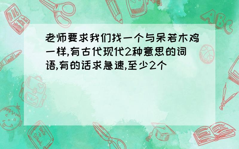 老师要求我们找一个与呆若木鸡一样,有古代现代2种意思的词语,有的话求急速,至少2个