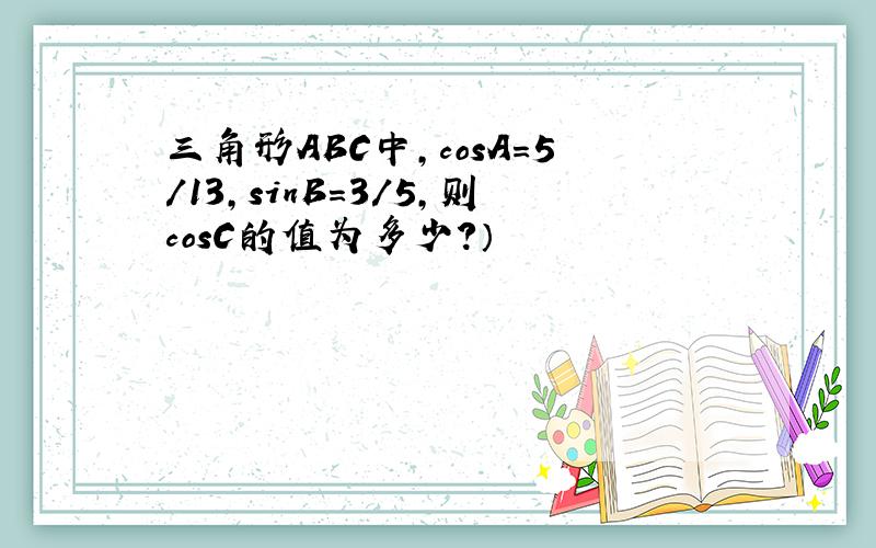 三角形ABC中,cosA=5/13,sinB=3/5,则cosC的值为多少?）