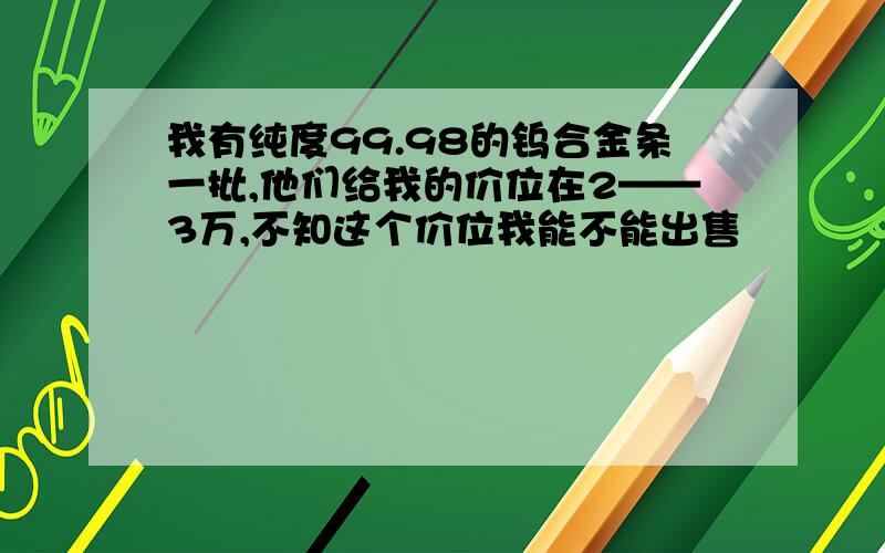 我有纯度99.98的钨合金条一批,他们给我的价位在2——3万,不知这个价位我能不能出售